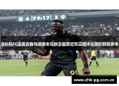 洛杉矶FC连签吉鲁与洛里老将联手重塑冠军蓝图冲击美职联新赛季