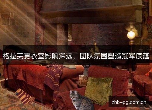 格拉芙更衣室影响深远，团队氛围塑造冠军底蕴